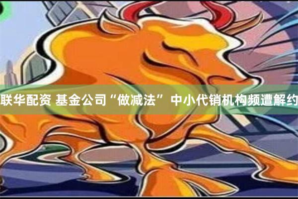 联华配资 基金公司“做减法” 中小代销机构频遭解约