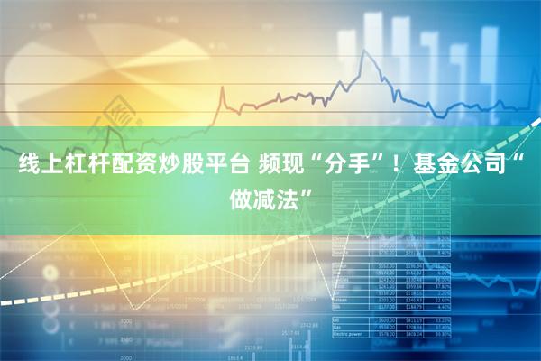 线上杠杆配资炒股平台 频现“分手”！基金公司“做减法”