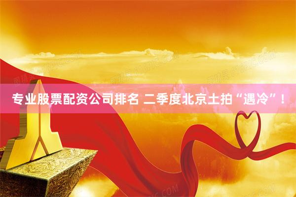 专业股票配资公司排名 二季度北京土拍“遇冷”！