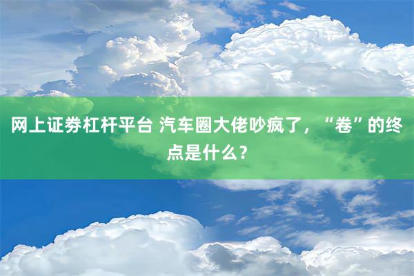 网上证劵杠杆平台 汽车圈大佬吵疯了，“卷”的终点是什么？