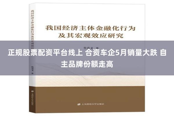 正规股票配资平台线上 合资车企5月销量大跌 自主品牌份额走高