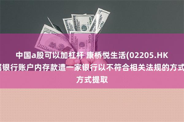 中国a股可以加杠杆 康桥悦生活(02205.HK)附属银行账户内存款遭一家银行以不符合相关法规的方式提取