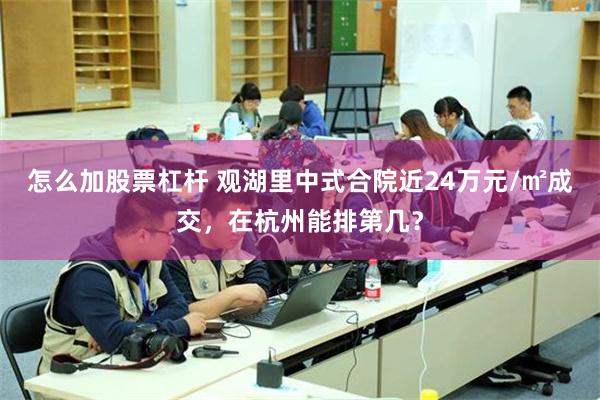 怎么加股票杠杆 观湖里中式合院近24万元/㎡成交，在杭州能排第几？