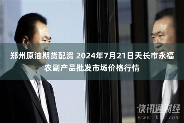 郑州原油期货配资 2024年7月21日天长市永福农副产品批发市场价格行情