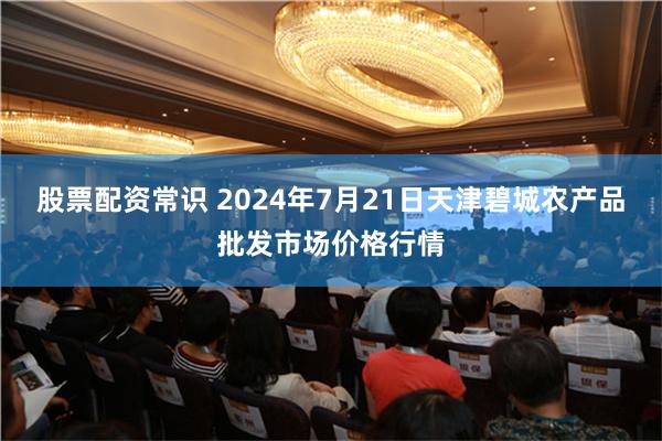 股票配资常识 2024年7月21日天津碧城农产品批发市场价格行情