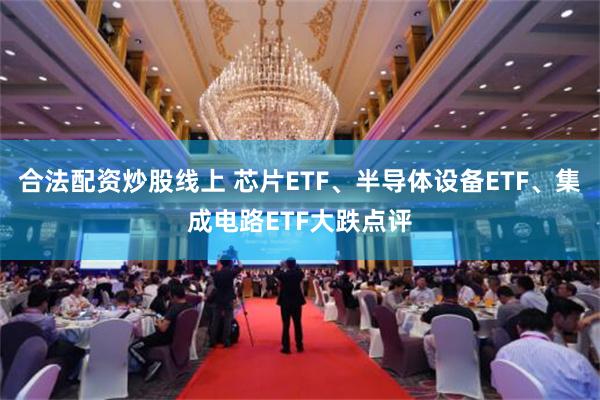 合法配资炒股线上 芯片ETF、半导体设备ETF、集成电路ETF大跌点评