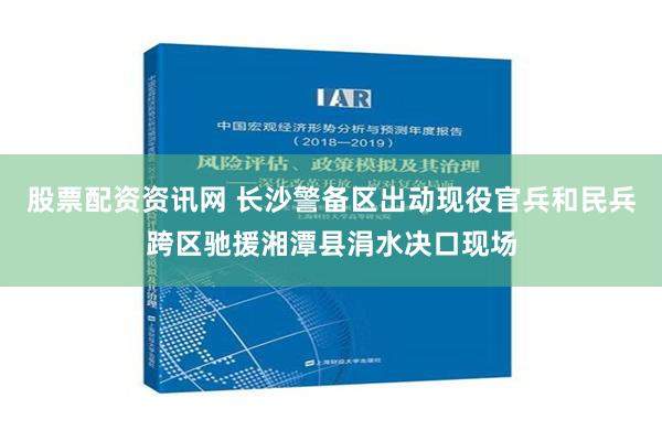 股票配资资讯网 长沙警备区出动现役官兵和民兵跨区驰援湘潭县涓水决口现场