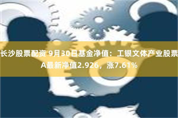 长沙股票配资 9月30日基金净值：工银文体产业股票A最新净值2.926，涨7.61%