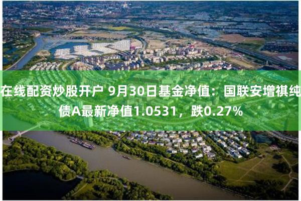 在线配资炒股开户 9月30日基金净值：国联安增祺纯债A最新净值1.0531，跌0.27%