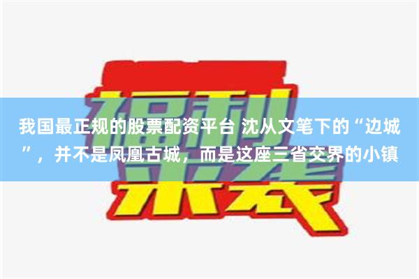 我国最正规的股票配资平台 沈从文笔下的“边城”，并不是凤凰古城，而是这座三省交界的小镇