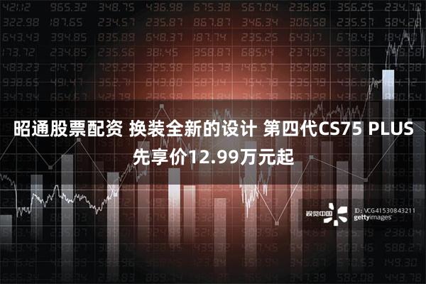 昭通股票配资 换装全新的设计 第四代CS75 PLUS先享价12.99万元起