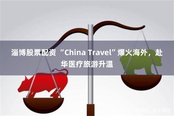 淄博股票配资 “China Travel”爆火海外，赴华医疗旅游升温