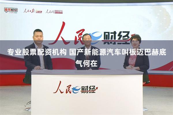 专业股票配资机构 国产新能源汽车叫板迈巴赫底气何在