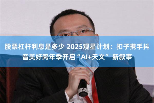 股票杠杆利息是多少 2025观星计划：扣子携手抖音美好跨年季开启“AI+天文” 新叙事