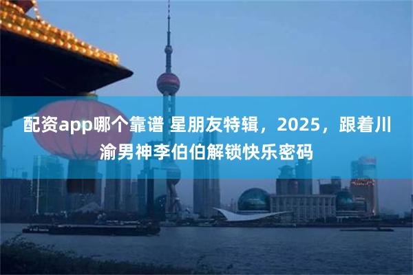 配资app哪个靠谱 星朋友特辑，2025，跟着川渝男神李伯伯解锁快乐密码